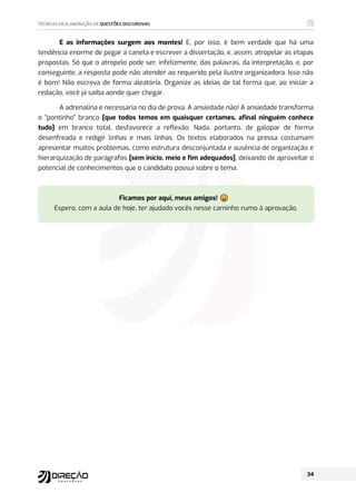 E as informações surgem aos montes! E, por isso, é bem verdade que há uma
tendência enorme de pegar a caneta e escrever a dissertação, e, assim, atropelar as etapas
propostas. Só que o atropelo pode ser, infelizmente, das palavras, da interpretação, e, por
conseguinte, a resposta pode não atender ao requerido pela ilustre organizadora. Isso não
é bom! Não escreva de forma aleatória. Organize as ideias de tal forma que, ao iniciar a
redação, você já saiba aonde quer chegar.
A adrenalina é necessária no dia de prova. A ansiedade não! A ansiedade transforma
o “pontinho” branco [que todos temos em quaisquer certames, afinal ninguém conhece
tudo] em branco total, desfavorece a reflexão. Nada, portanto, de galopar de forma
desenfreada e redigir linhas e mais linhas. Os textos elaborados na pressa costumam
apresentar muitos problemas, como estrutura desconjuntada e ausência de organização e
hierarquização de parágrafos [sem início, meio e fim adequados], deixando de aproveitar o
potencial de conhecimentos que o candidato possui sobre o tema.
Ficamos por aqui, meus amigos! ⶡ
ⶢ
ⶣ
ⶤ
ⶥ
Espero, com a aula de hoje, ter ajudado vocês nesse caminho rumo à aprovação.
 