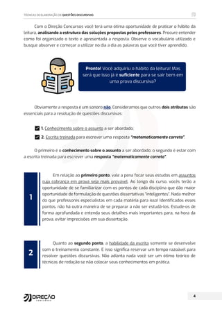 Com o Direção Concursos você terá uma ótima oportunidade de praticar o hábito da
leitura, analisando a estrutura das soluções propostas pelos professores. Procure entender
como foi organizado o texto e apresentada a resposta. Observe o vocabulário utilizado e
busque absorver e começar a utilizar no dia a dia as palavras que você tiver aprendido.
Obviamente a resposta é um sonoro não. Consideramos que outros dois atributos são
essenciais para a resolução de questões discursivas:
࿧1. Conhecimento sobre o assunto a ser abordado;
࿧2. Escrita treinada para escrever uma resposta “matematicamente correta”.
O primeiro é o conhecimento sobre o assunto a ser abordado; o segundo é estar com
a escrita treinada para escrever uma resposta “matematicamente correta”.
Em relação ao primeiro ponto, vale a pena focar seus estudos em assuntos
cuja cobrança em prova seja mais provável. Ao longo do curso, vocês terão a
oportunidade de se familiarizar com os pontos de cada disciplina que dão maior
oportunidade de formulação de questões dissertativas “inteligentes”. Nada melhor
do que professores especialistas em cada matéria para isso! Identificados esses
pontos, não há outra maneira de se preparar a não ser estudá-los. Estude-os de
forma aprofundada e entenda seus detalhes mais importantes para, na hora da
prova, evitar imprecisões em sua dissertação.
Quanto ao segundo ponto, a habilidade da escrita somente se desenvolve
com o treinamento constante. E isso significa reservar um tempo razoável para
resolver questões discursivas. Não adianta nada você ser um ótimo teórico de
técnicas de redação se não colocar seus conhecimentos em prática.
1
2
Pronto! Você adquiriu o hábito da leitura! Mas
será que isso já é suficiente para se sair bem em
uma prova discursiva?
 
