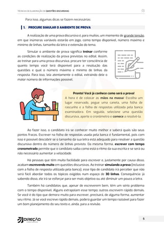Para isso, algumas dicas se fazem necessárias:
1. PROCURE SIMULAR O AMBIENTE DE PROVA
A realização de uma prova discursiva é, para muitos, um momento de grande tensão,
em que inúmeras variáveis estarão em jogo, como tempo disponível, número máximo e
mínimo de linhas, tamanho da letra e extensão do tema.
Simular o ambiente de prova significa treinar conforme
as condições de realização da prova previstas no edital. Assim,
ao treinar para uma prova discursiva, procure ter consciência de
quanto tempo você terá disponível para a resolução das
questões e qual o número máximo e mínimo de linhas da
resposta. Para isso, leia atentamente o edital, extraindo dele o
maior número de informações possível.
Ao fazer isso, o candidato irá se conhecer muito melhor e saberá quais são seus
pontos fracos. Escrever na folha de respostas usada pela banca é fundamental, pois com
isso é possível descobrir se o tamanho da sua letra está adequado para resolver a questão
discursiva dentro do número de linhas previsto. Da mesma forma, escrever com tempo
cronometrado permite que o candidato saiba como está o ritmo da sua escrita e se será ou
não necessário aumentar a velocidade.
Há pessoas que têm muita facilidade para escrever e, justamente por causa disso,
acabam escrevendo muito em questões discursivas. Ao treinar simulando a prova (inclusive
com a folha de resposta utilizada pela banca), esse tipo de candidato irá perceber que não
será fácil abordar todos os tópicos exigidos num espaço de 30 linhas. Consequência: já
sabendo disso, ele irá se esforçar para ser mais objetivo ou até diminuir um pouco a letra.
Também há candidatos que, apesar de escreverem bem, têm um sério problema
com o tempo disponível. Alguns extrapolam esse tempo; outros escrevem rápido demais.
Se você é do tipo que demora muito para escrever, precisará, de alguma forma, aumentar
seu ritmo. Já se você escreve rápido demais, poderá guardar um tempo razoável para fazer
um bom planejamento do seu texto e, ainda, para a revisão.
Pronto! Você já conhece como será a prova!
A hora é de colocar as mãos na massa! Escolha um
lugar reservado, pegue uma caneta, uma folha de
rascunho e a folha de respostas utilizada pela banca
examinadora. Em seguida, selecione uma questão
discursiva, aperte o cronômetro e comece a resolvê-la.
 