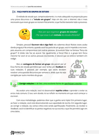 2. FAÇA PARTE DE GRUPOS DE ESTUDO
O método de estudo que, comprovadamente, é o mais adequado na preparação para
uma prova discursiva é o “estudo em grupos”. Hoje em dia, com a Internet, não é mais
necessário que esses grupos se reúnam fisicamente, o que facilita bastante todo o processo.
Simples, pessoal! Escrever não é algo fácil; nós sabemos disso! Muitas vezes acaba
dando preguiça! No entanto, quando você faz parte de um grupo, você é impelido a escrever,
pois assumiu um compromisso com outras pessoas. Já ouviram falar na famosa “força do
grupo”? A União não faz só açúcar, faz, igualmente, a força! Pois é, o grupo tem força
mesmo! Se você vê as outras pessoas escrevendo, é natural que se esforce também em
redigir.
Mas as vantagens de formar um grupo não param por aí!
Essa forma de estudo permitirá que você tenha um feedback de
suas redações. É possível, por exemplo, que vocês decidam
resolver uma questão discursiva por semana e, ainda, que ela seja
corrigida por outro membro do grupo.
Corrigir redações é, de fato, uma excelente forma de aperfeiçoar a escrita.
Ao avaliar uma redação, você irá desenvolver espírito crítico e aprender a evitar os
erros mais comuns. E isso, sem dúvida, irá se refletir no momento em que você começar a
escrever.
Com essa metodologia, podemos dizer que o ganho será triplo! Em primeiro lugar,
ao fazer a redação, você está desenvolvendo sua capacidade de escrita. Em segundo lugar,
ao corrigir a redação, seu senso crítico está sendo aperfeiçoado. Finalmente, ao receber o
feedback, você irá identificar os pontos negativos na sua escrita, o que lhe permitirá agir em
cima deles.
Mas por que organizar grupos de estudos?
 Por que esse é um método de estudo eficiente?
 