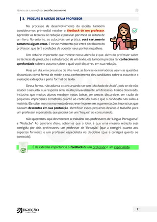 3. PROCURE O AUXÍLIO DE UM PROFESSOR
No processo de desenvolvimento da escrita, também
consideramos primordial receber o feedback de um professor.
Aprender as técnicas de redação é possível por meio da leitura de
um livro. No entanto, ao colocá-las em prática, você certamente
cometerá alguns erros. É nesse momento que entra o trabalho do
professor, que terá condições de apontar seus pontos negativos.
Um detalhe importante que merece nossa atenção é que, além do professor saber
as técnicas de produção e estruturação de um texto, ele também precisa ter conhecimento
aprofundado sobre o assunto sobre o qual você discorreu em sua redação.
Hoje em dia, em concursos de alto nível, as bancas examinadoras usam as questões
discursivas como forma de medir o real conhecimento dos candidatos sobre o assunto e a
avaliação extrapola a parte formal do texto.
Dessa forma, não adianta o concursando ser um “Machado de Assis”, pois se ele não
souber o assunto, sua resposta será, muito provavelmente, um fracasso. Temos observado,
inclusive, que muitos alunos recebem notas baixas em provas discursivas em razão de
pequenas imprecisões cometidas quanto ao conteúdo. Não é que o candidato não saiba a
matéria. Ele sabe, mas no momento de escrever incorre em argumentações imprecisas que
causam descontos em sua pontuação. Identificar esses pequenos desvios é trabalho para
um professor especialista, que poderá dar uns “toques” ao concursando.
Não queremos aqui desmerecer o trabalho dos professores de “Língua Portuguesa”
e “Redação”. Ao contrário disso, achamos que o ideal é que uma mesma redação seja
corrigida por dois professores: um professor de “Redação” (que a corrigirá quanto aos
aspectos formais); e um professor especialista na disciplina (que a corrigirá quanto ao
conteúdo).
É de extrema importância o feedback de um professor e um especialista.
 