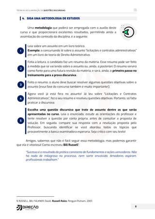 4. SIGA UMA METODOLOGIA DE ESTUDOS
Uma metodologia que poderá ser empregada com o auxílio deste
curso e que proporcionará excelentes resultados, permitindo ainda a
assimilação do conteúdo da disciplina, é a seguinte:
Leia sobre um assunto em um livro teórico.
Exemplo: o concursando lê sobre o assunto “licitações e contratos administrativos”
em um livro de teoria de Direito Administrativo.
Feita a leitura, o candidato faz um resumo da matéria. Esse resumo pode ser feito
à medida que se vai lendo sobre o assunto ou, ainda, a posteriori. O resumo servirá
como fonte para uma futura revisão da matéria, e será, ainda, o primeiro passo no
treinamento para a prova discursiva.
Feito o resumo, o aluno deve buscar resolver algumas questões objetivas sobre o
assunto (essa fase do concurso também é muito importante!).
Agora você já está fera no assunto! Já leu sobre “Licitações e Contratos
Administrativos”, fez o seu resumo e resolveu questões objetivas. Portanto, só falta
praticar a discursiva.
Escolha uma questão discursiva que trate do assunto dentre as que serão
apresentadas no curso. Leia o enunciado, estude as orientações do professor e
tente resolver a questão por conta própria, antes de consultar a proposta de
solução. Em seguida, compare sua resposta com a resolução proposta pelo
Professor, buscando identificar se você abordou todos os tópicos que
provavelmente a banca examinadora esperaria. Seja crítico com seu texto!
Amigos, sabemos que não é fácil seguir essa metodologia, mas podemos garantir
que ela é vitoriosa! Como escreveu Bill Russell1
:
“Sucesso é o resultado da prática constante de fundamentos e ações vencedoras. Não
há nada de milagroso no processo, nem sorte envolvida. Amadores aspiram,
profissionais trabalham.”
1. RUSSELL, Bill; FALKNER, David. Russell Rules. Penguin Putnam, 2001.
1
2
3
4
5
 