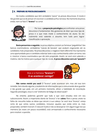 5. PREPARE-SE PSICOLOGICAMENTE
Há muitos candidatos que têm verdadeiro “pavor” às provas discursivas. O receio é
tão grande que só de pensar em escrever o candidato já fica nervoso. No momento da prova,
então, nem se fala! É “branco” na certa!
Por isso, a preparação psicológica para enfrentar uma prova
discursiva é fundamental. Nós gostamos de dizer que esse tipo de
prova é o que mais mede o conhecimento do aluno. Se ele
realmente está sabendo o assunto, tem tudo para lograr
classificação e aprovação.
Basta pensarmos o seguinte: na prova objetiva, existem as famosas “pegadinhas” das
bancas examinadoras, verdadeiras “cascas de banana”, que acabam enganando até os
candidatos mais preparados. Na prova discursiva, o negócio é bem diferente! Ela representa
uma oportunidade para o candidato externar todo o seu conhecimento sobre um tema, isto
é, mostrar à banca examinadora que ele está preparado. Assim, se você está sabendo a
matéria, não há motivo para qualquer tipo de receio. A prova discursiva será um “passeio”!
Não vamos mentir pra você! O “branco” pode acontecer sim, mas até isso tem
remédio. Sem dúvida alguma, a avalanche de informações que o concursando deve guardar
é tão grande que pode, em um primeiro momento, afetar a habilidade de recordação.
Segundo psicólogos, essa é a tal “síndrome da fadiga da observação”!
No entanto, podemos garantir que tudo o que você estudou está em seu
subconsciente. Assim, o importante diante do “branco” é ter calma. Pare e pense; anote na
folha de rascunho todas as ideias que vieram à sua cabeça. Se você teve “branco”, esteja
certo de que vários outros candidatos, inclusive aqueles que estão entre os mais
preparados, também tiveram. É natural! O jeito é não se desesperar. Em algum lugar da sua
memória (às vezes um pouco escondido!), está armazenado o conhecimento necessário
para resolver a questão.
Mas e o famoso “branco”?
E se acontecer comigo?
 