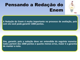 Pensando a Redação do
Enem
A Redação do Enem é muito importante no processo de avaliação, pois
com ela você pode garantir 1000 pontos.
Sim, garantir, pois a redação deve ser entendida da seguinte maneira:
todos partem dos 1000 pontos e quanto menos erros, maior é a garantia
de manter a nota.
 