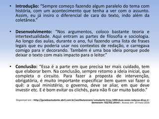 • Introdução: “Sempre começo fazendo algum paralelo do tema com
história, com um acontecimento que tenha a ver com o assunto.
Assim, eu já insiro o diferencial de cara do texto, indo além da
coletânea.”
• Desenvolvimento: “Nos argumentos, coloco bastante teoria e
intertextualidade. Aqui entram as partes de filosofia e sociologia.
Ao longo das aulas, durante o ano, fui fazendo uma lista de frases
legais que eu poderia usar nos contextos de redação, e carregava
comigo para ir decorando. Também é uma boa ideia porque pode
deixar o texto com mais impacto para o leitor.”
• Conclusão: “Essa é a parte em que precisa ter mais cuidado, tem
que elaborar bem. Na conclusão, sempre retomo a ideia inicial, que
completa o circuito. Para fazer a proposta de intervenção,
obrigatória, é muito importante especificar bem quem vai fazer o
quê: a qual ministério, o governo, deve se aliar, em que deve
investir etc. E é bom evitar os clichês, para não fi car muito batido.”
Disponível em: <http://guiadoestudante.abril.com.br/vestibularenem/ estudante-tirou-1000-duas-vezes-redacao-dicas-ir-
bemenem- 932702.shtml>. Acesso em: 19 maio 2016
 