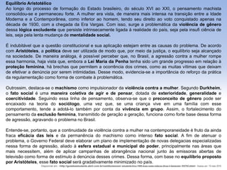 Equilíbrio Aristotélico
Ao longo do processo de formação do Estado brasileiro, do século XVI ao XXI, o pensamento machista
consolidou-se e permaneceu forte. A mulher era vista, de maneira mais intensa na transição entre a Idade
Moderna e a Contemporânea, como inferior ao homem, tendo seu direito ao voto conquistado apenas na
década de 1930, com a chegada da Era Vargas. Com isso, surge a problemática da violência de gênero
dessa lógica excludente que persiste intrinsecamente ligada à realidade do país, seja pela insufi ciência de
leis, seja pela lenta mudança de mentalidade social.
É indubitável que a questão constitucional e sua aplicação estejam entre as causas do problema. De acordo
com Aristóteles, a política deve ser utilizada de modo que, por meio da justiça, o equilíbrio seja alcançado
na sociedade. De maneira análoga, é possível perceber que, no Brasil, a agressão contra a mulher rompe
essa harmonia, haja vista que, embora a Lei Maria da Penha tenha sido um grande progresso em relação à
proteção feminina, há brechas que permitem a ocorrência dos crimes, como as muitas vítimas que deixam
de efetivar a denúncia por serem intimidadas. Desse modo, evidencia-se a importância do reforço da prática
da regulamentação como forma de combate à problemática.
Outrossim, destaca-se o machismo como impulsionador da violência contra a mulher. Segundo Durkheim,
o fato social é uma maneira coletiva de agir e de pensar, dotada de exterioridade, generalidade e
coercitividade. Seguindo essa linha de pensamento, observa-se que o preconceito de gênero pode ser
encaixado na teoria do sociólogo, uma vez que, se uma criança vive em uma família com esse
comportamento, tende a adotá-lo também por conta da vivência em grupo. Assim, o fortalecimento do
pensamento da exclusão feminina, transmitido de geração a geração, funciona como forte base dessa forma
de agressão, agravando o problema no Brasil.
Entende-se, portanto, que a continuidade da violência contra a mulher na contemporaneidade é fruto da ainda
fraca eficácia das leis e da permanência do machismo como intenso fato social. A fim de atenuar o
problema, o Governo Federal deve elaborar um plano de implementação de novas delegacias especializadas
nessa forma de agressão, aliado à esfera estadual e municipal do poder, principalmente nas áreas que
mais necessitem, além de aplicar campanhas de abrangência nacional junto às emissoras abertas de
televisão como forma de estímulo à denúncia desses crimes. Dessa forma, com base no equilíbrio proposto
por Aristóteles, esse fato social será gradativamente minimizado no país.
Disponível em: <http://guiadoestudante.abril.com.br/vestibularenem/ estudante-tirou-1000-duas-vezes-redacao-dicas-ir-bemenem- 932702.shtml>. Acesso em: 19 maio 2016
 