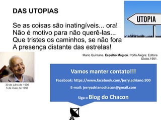 DAS UTOPIAS
Se as coisas são inatingíveis... ora!
Não é motivo para não querê-las...
Que tristes os caminhos, se não fora
A presença distante das estrelas!
Mario Quintana. Espelho Mágico. Porto Alegre: Editora
Globo.1951.
30 de julho de 1906
5 de maio de 1994
Vamos manter contato!!!
Facebook: https://www.facebook.com/jerry.adriano.900
E-mail: jerryadrianochacon@gmail.com
Siga o Blog do Chacon
 