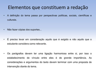Elementos que constituem a redação
• A definição do tema passa por perspectivas políticas, sociais, científicas e
culturais.
• Não fazer cópias dos suportes...
• É preciso levar em consideração aquilo que é exigido e não aquilo que o
estudante considera como relevante.
• Os parágrafos devem ter uma ligação harmoniosa entre si, por isso o
estabelecimento de vínculo entre eles é de grande importância. As
considerações e argumentos do texto devem terminar com uma proposta de
intervenção diante do tema.
 