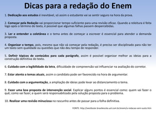 Dicas para a redação do Enem
1. Dedicação aos estudos é inevitável, só assim o estudante vai se sentir seguro na hora da prova.
2. Começar pela Redação vai proporcionar tempo suficiente para uma revisão eficaz. Quando a releitura é feita
logo após o término do texto, é possível que algumas falhas passem despercebidas.
3. Ler e entender a coletânea e o tema antes de começar a escrever é essencial para atender a demanda
proposta.
4. Organizar o tempo, pois, mesmo que não vá começar pela redação, é preciso ser disciplinado para não ter
um texto sem qualidade ou questões que não deu tempo de responder.
5. Definir tópicos de conteúdos para cada parágrafo, assim é possível organizar melhor as ideias para a
construção definitiva do texto.
6. Cuidado com a legibilidade da letra, dificuldade de compreensão vai influenciar na avaliação do corretor.
7. Estar atento a temas atuais, assim o candidato pode ser favorecido na hora de argumentar.
8. Cuidado com a argumentação, a ampliação de ideias pode levar ao distanciamento o tema.
9. Fazer uma boa proposta de intervenção social. Explicar alguns pontos é essencial como: quem vai fazer o
quê; como vai fazer; e quem será responsabilizado pela solução proposta para o problema.
10. Realizar uma revisão minuciosa no rascunho antes de passar para a folha definitiva.
FONTE: http://vestibular.brasilescola.uol.com.br/enem/a-redacao-sem-susto.htm
 