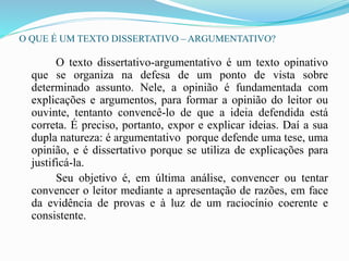 O QUE É UM TEXTO DISSERTATIVO – ARGUMENTATIVO?
O texto dissertativo-argumentativo é um texto opinativo
que se organiza na defesa de um ponto de vista sobre
determinado assunto. Nele, a opinião é fundamentada com
explicações e argumentos, para formar a opinião do leitor ou
ouvinte, tentanto convencê-lo de que a ideia defendida está
correta. É preciso, portanto, expor e explicar ideias. Daí a sua
dupla natureza: é argumentativo porque defende uma tese, uma
opinião, e é dissertativo porque se utiliza de explicações para
justificá-la.
Seu objetivo é, em última análise, convencer ou tentar
convencer o leitor mediante a apresentação de razões, em face
da evidência de provas e à luz de um raciocínio coerente e
consistente.
 