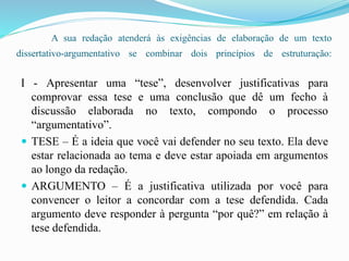 A sua redação atenderá às exigências de elaboração de um texto
dissertativo-argumentativo se combinar dois princípios de estruturação:
I - Apresentar uma “tese”, desenvolver justificativas para
comprovar essa tese e uma conclusão que dê um fecho à
discussão elaborada no texto, compondo o processo
“argumentativo”.
 TESE – É a ideia que você vai defender no seu texto. Ela deve
estar relacionada ao tema e deve estar apoiada em argumentos
ao longo da redação.
 ARGUMENTO – É a justificativa utilizada por você para
convencer o leitor a concordar com a tese defendida. Cada
argumento deve responder à pergunta “por quê?” em relação à
tese defendida.
 