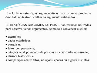 II – Utilizar estratégias argumentativas para expor o problema
discutido no texto e detalhar os argumentos utilizados.
ESTRATÉGIAS ARGUMENTATIVAS – São recursos utilizados
para desenvolver os argumentos, de modo a convencer o leitor:
 exemplos;
 dados estatísticos;
 pesquisas;
 fatos comprováveis;
 citações ou depoimentos de pessoas especializadas no assunto;
 alusões históricas; e
 comparações entre fatos, situações, épocas ou lugares distintos.
 