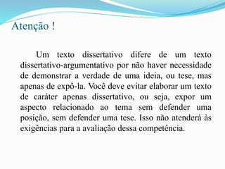 Atenção !
Um texto dissertativo difere de um texto
dissertativo-argumentativo por não haver necessidade
de demonstrar a verdade de uma ideia, ou tese, mas
apenas de expô-la. Você deve evitar elaborar um texto
de caráter apenas dissertativo, ou seja, expor um
aspecto relacionado ao tema sem defender uma
posição, sem defender uma tese. Isso não atenderá às
exigências para a avaliação dessa competência.
 