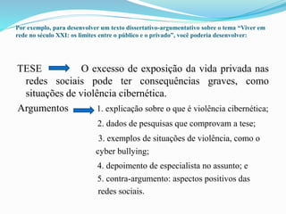 Por exemplo, para desenvolver um texto dissertativo-argumentativo sobre o tema “Viver em
rede no século XXI: os limites entre o público e o privado”, você poderia desenvolver:
TESE O excesso de exposição da vida privada nas
redes sociais pode ter consequências graves, como
situações de violência cibernética.
Argumentos 1. explicação sobre o que é violência cibernética;
2. dados de pesquisas que comprovam a tese;
3. exemplos de situações de violência, como o
cyber bullying;
4. depoimento de especialista no assunto; e
5. contra-argumento: aspectos positivos das
redes sociais.
 