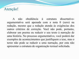 Atenção!
A não obediência à estrutura dissertativo-
argumentativa será apenada com a nota 0 (zero) na
redação, mesmo que a redação atenda às exigências dos
outros critérios de correção. Você não pode, portanto,
elaborar um poema ou reduzir o seu texto à narração de
uma história. No processo argumentativo, você poderá dar
exemplos de acontecimentos que justifiquem a tese, mas o
texto não pode se reduzir a uma narração, por esta não
apresentar a estrutura de organização textual solicitada.
 