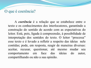 O que é coerência?
A coerência é a relação que se estabelece entre o
texto e os conhecimentos dos interlocutores, garantindo a
construção do sentido de acordo com as expectativas do
leitor. Está, pois, ligada à compreensão, à possibilidade de
interpretação dos sentidos do texto. O leitor “processa”
esse texto e é levado a refletir a respeito das ideias nele
contidas; pode, em resposta, reagir de maneiras diversas:
aceitar, recusar, questionar, até mesmo mudar seu
comportamento em face das ideias do autor,
compartilhando ou não a sua opinião.
 