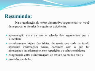 Resumindo:
Na organização do texto dissertativo-argumentativo, você
deve procurar atender às seguintes exigências:
 apresentação clara da tese e seleção dos argumentos que a
sustentam;
 encadeamento lógico das ideias, de modo que cada parágrafo
apresente informações novas, coerentes com o que foi
apresentado anteriormente, sem repetições ou saltos temáticos;
 congruência entre as informações do texto e do mundo real; e
 precisão vocabular.
 