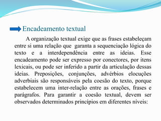 Encadeamento textual
A organização textual exige que as frases estabeleçam
entre si uma relação que garanta a sequenciação lógica do
texto e a interdependência entre as ideias. Esse
encadeamento pode ser expresso por conectores, por itens
lexicais, ou pode ser inferido a partir da articulação dessas
ideias. Preposições, conjunções, advérbios elocuções
adverbiais são responsáveis pela coesão do texto, porque
estabelecem uma inter-relação entre as orações, frases e
parágrafos. Para garantir a coesão textual, devem ser
observados determinados princípios em diferentes níveis:
 