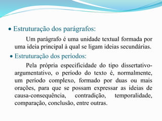  Estruturação dos parágrafos:
Um parágrafo é uma unidade textual formada por
uma ideia principal à qual se ligam ideias secundárias.
 Estruturação dos períodos:
Pela própria especificidade do tipo dissertativo-
argumentativo, o período do texto é, normalmente,
um período complexo, formado por duas ou mais
orações, para que se possam expressar as ideias de
causa-consequência, contradição, temporalidade,
comparação, conclusão, entre outras.
 