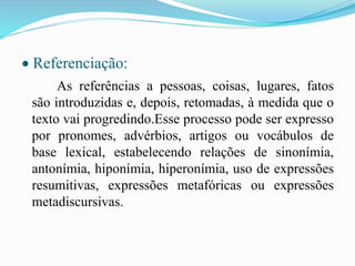  Referenciação:
As referências a pessoas, coisas, lugares, fatos
são introduzidas e, depois, retomadas, à medida que o
texto vai progredindo.Esse processo pode ser expresso
por pronomes, advérbios, artigos ou vocábulos de
base lexical, estabelecendo relações de sinonímia,
antonímia, hiponímia, hiperonímia, uso de expressões
resumitivas, expressões metafóricas ou expressões
metadiscursivas.
 