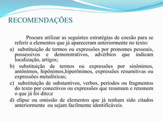 RECOMENDAÇÕES
Procure utilizar as seguintes estratégias de coesão para se
referir a elementos que já apareceram anteriormente no texto:
a) substituição de termos ou expressões por pronomes pessoais,
possessivos e demonstrativos, advérbios que indicam
localização, artigos;
b) substituição de termos ou expressões por sinônimos,
antônimos, hipônimos,hiperônimos, expressões resumitivas ou
expressões metafóricas;
c) substituição de substantivos, verbos, períodos ou fragmentos
do texto por conectivos ou expressões que resumam e retomem
o que já foi dito;e
d) elipse ou omissão de elementos que já tenham sido citados
anteriormente ou sejam facilmente identificáveis.
 