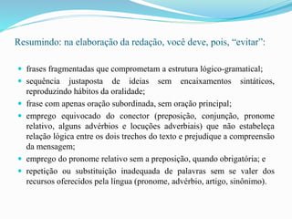 Resumindo: na elaboração da redação, você deve, pois, “evitar”:
 frases fragmentadas que comprometam a estrutura lógico-gramatical;
 sequência justaposta de ideias sem encaixamentos sintáticos,
reproduzindo hábitos da oralidade;
 frase com apenas oração subordinada, sem oração principal;
 emprego equivocado do conector (preposição, conjunção, pronome
relativo, alguns advérbios e locuções adverbiais) que não estabeleça
relação lógica entre os dois trechos do texto e prejudique a compreensão
da mensagem;
 emprego do pronome relativo sem a preposição, quando obrigatória; e
 repetição ou substituição inadequada de palavras sem se valer dos
recursos oferecidos pela língua (pronome, advérbio, artigo, sinônimo).
 