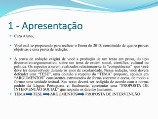 1 - Apresentação
 Caro Aluno,
 Você está se preparando para realizar o Enem de 2013, constituído de quatro provas
objetivas e uma prova de redação.
 A prova de redação exigirá de você a produção de um texto em prosa, do tipo
dissertativo-argumentativo, sobre um tema de ordem social, científica, cultural ou
política. Os aspectos a serem avalizados relacionam-se às “competências” que você
deve ter desenvolvido durante os anos de escolaridade. Nessa redação, você deverá
defender uma “TESE”, uma opinião a respeito do “TEMA” proposto, apoiada em
“ARGUMENTOS” consistentes estruturados de forma coerente e coesa, de modo a
formar uma unidade textual. Seu texto deverá ser redigido de acordo com a norma
padrão da Língua Portuguesa e, finalmente, apresentar uma “PROPOSTA DE
INTERVENÇÃO SOCIAL” que respeite os direitos humanos.
 TEMA TESE ARGUMENTOS PROPOSTA DE INTERVENÇÃO
 