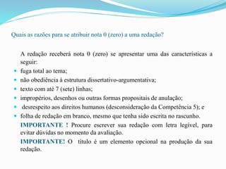 Quais as razões para se atribuir nota 0 (zero) a uma redação?
A redação receberá nota 0 (zero) se apresentar uma das características a
seguir:
 fuga total ao tema;
 não obediência à estrutura dissertativo-argumentativa;
 texto com até 7 (sete) linhas;
 impropérios, desenhos ou outras formas propositais de anulação;
 desrespeito aos direitos humanos (desconsideração da Competência 5); e
 folha de redação em branco, mesmo que tenha sido escrita no rascunho.
IMPORTANTE ! Procure escrever sua redação com letra legível, para
evitar dúvidas no momento da avaliação.
IMPORTANTE! O título é um elemento opcional na produção da sua
redação.
 
