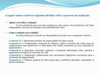 A seguir vamos esclarecer algumas dúvidas sobre o processo de avaliação:
 Quem vai avaliar a redação?
O texto produzido por você será avaliado por, pelo menos, dois professores, de forma
independente, sem que um conheça a nota atribuída pelo outro.
 Como a redação será avaliada?
Os dois professores avaliarão seu desempenho de acordo com os seguintes critérios:
Competência 1: Demonstrar domínio da norma padrão da língua escrita.
Competência 2: Compreender a proposta de redação e aplicar conceitos das várias áreas de
conhecimento, para desenvolver o tema dentro dos limites estruturais do texto dissertativo-
argumentativo.
Competência 3: Selecionar, relacionar, organizar e interpretar informações, fatos, opiniões e
argumentos em defesa de um ponto de vista.
Competência 4: Demonstrar conhecimento dos mecanismos linguísticos necessários para a
construção da argumentação.
Competência 5: Elaborar proposta de intervenção para o problema abordado, respeitando os
direitos humanos.
 