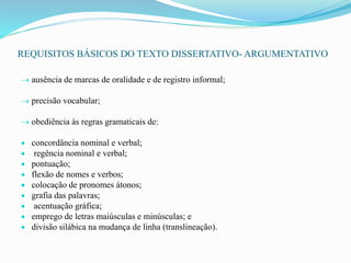 REQUISITOS BÁSICOS DO TEXTO DISSERTATIVO- ARGUMENTATIVO
 ausência de marcas de oralidade e de registro informal;
 precisão vocabular;
 obediência às regras gramaticais de:
 concordância nominal e verbal;
 regência nominal e verbal;
 pontuação;
 flexão de nomes e verbos;
 colocação de pronomes átonos;
 grafia das palavras;
 acentuação gráfica;
 emprego de letras maiúsculas e minúsculas; e
 divisão silábica na mudança de linha (translineação).
 
