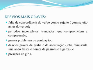 DESVIOS MAIS GRAVES:
 falta de concordância do verbo com o sujeito ( com sujeito
antes do verbo);
 períodos incompletos, truncados, que comprometem a
compreensão;
 graves problemas de pontuação;
 desvios graves de grafia e de acentuação (letra minúscula
iniciando frases e nomes de pessoas e lugares); e
 presença de gíria.
 