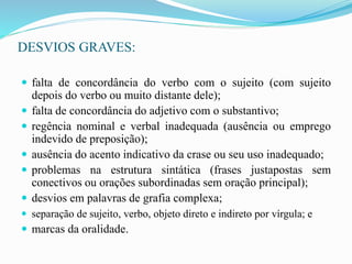 DESVIOS GRAVES:
 falta de concordância do verbo com o sujeito (com sujeito
depois do verbo ou muito distante dele);
 falta de concordância do adjetivo com o substantivo;
 regência nominal e verbal inadequada (ausência ou emprego
indevido de preposição);
 ausência do acento indicativo da crase ou seu uso inadequado;
 problemas na estrutura sintática (frases justapostas sem
conectivos ou orações subordinadas sem oração principal);
 desvios em palavras de grafia complexa;
 separação de sujeito, verbo, objeto direto e indireto por vírgula; e
 marcas da oralidade.
 
