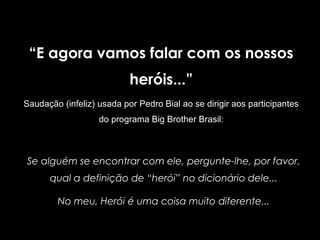 “E agora vamos falar com os nossos
heróis...”
Saudação (infeliz) usada por Pedro Bial ao se dirigir aos participantes
do programa Big Brother Brasil:
Se alguém se encontrar com ele, pergunte-lhe, por favor,
qual a definição de “herói” no dicionário dele...
No meu, Herói é uma coisa muito diferente...
 