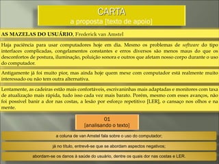 CARTA
a proposta [texto de apoio]
AS MAZELAS DO USUÁRIO, Frederick van Amstel
Haja paciência para usar computadores hoje em dia. Mesmo os problemas de software do tipo
interfaces complicadas, congelamentos constantes e erros diversos são menos maus do que os
desconfortos de postura, iluminação, poluição sonora e outros que afetam nosso corpo durante o uso
do computador.
Antigamente já foi muito pior, mas ainda hoje quem mexe com computador está realmente muito
interessado ou não tem outra alternativa.
Lentamente, as cadeiras estão mais confortáveis, escrivaninhas mais adaptadas e monitores com taxa
de atualização mais rápida, tudo isso cada vez mais barato. Porém, mesmo com esses avanços, não
foi possível banir a dor nas costas, a lesão por esforço repetitivo [LER], o cansaço nos olhos e na
mente.
01
[analisando o texto]
a coluna de van Amstel fala sobre o uso do computador;
já no título, entrevê-se que se abordam aspectos negativos;
abordam-se os danos à saúde do usuário, dentre os quais dor nas costas e LER.
 