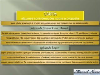 CARTA
algumas considerações sobre a proposta
para refutar argumento, é preciso apresentar provas que indiquem que ele está incorreto.
refutando Frederick van Amstel
Amstel afirma que as desvantagens do uso do computador são as dores nos olhos, LER, problemas posturais.
Tais problemas não exclusividades dos usuários de computador. Podem ser decorrentes de qualquer
atividade exercida em excesso. Poderiam ser evitados com equipamentos de proteção e uso racional.
refutando Lopes
Lopes preocupa-se com a poluição ambiental provocada pelo sucateamento acelerado de máquinas que contém
componentes tóxicos à saúde humana. Contudo, há inúmeros outros objetos tão danosos à saúde
quanto os computadores. Tal problema poderia ser minimizado com a reciclagem das peças com material tóxico.
 