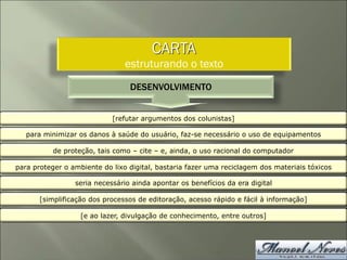CARTA
estruturando o texto
DESENVOLVIMENTO
[refutar argumentos dos colunistas]
para minimizar os danos à saúde do usuário, faz-se necessário o uso de equipamentos
de proteção, tais como – cite – e, ainda, o uso racional do computador
para proteger o ambiente do lixo digital, bastaria fazer uma reciclagem dos materiais tóxicos
seria necessário ainda apontar os benefícios da era digital
[simplificação dos processos de editoração, acesso rápido e fácil à informação]
[e ao lazer, divulgação de conhecimento, entre outros]
 