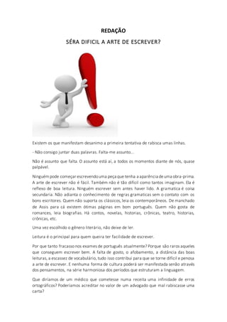 REDAÇÃO
SÉRA DIFICIL A ARTE DE ESCREVER?
Existem os que manifestam desanimo a primeira tentativa de rabisca umas linhas.
- Não consigo juntar duas palavras. Falta-me assunto...
Não é assunto que falta. O assunto está aí, a todos os momentos diante de nós, quase
palpável.
Ninguémpode começar escrevendouma peça que tenha a aparência deuma obra-prima.
A arte de escrever não é fácil. Também não é tão difícil como tantos imaginam. Ela é
reflexo de boa leitura. Ninguém escrever sem antes haver lido. A gramatica é coisa
secundaria. Não adianta o conhecimento de regras gramaticas sem o contato com os
bons escritores. Quem não suporta os clássicos, leia os contemporâneos. De manchado
de Assis para cá existem ótimas páginas em bom português. Quem não gosta de
romances, leia biografias. Há contos, novelas, historias, crônicas, teatro, historias,
crônicas, etc.
Uma vez escolhido o gênero literário, não deixe de ler.
Leitura é o principal para quem queira ter facilidade de escrever.
Por que tanto fracasso nos exames de português atualmente? Porque são raros aqueles
que conseguem escrever bem. A falta de gosto, o afobamento, a distância das boas
leituras, a escassez de vocabulário, tudo isso contribui para que se torne difícil e penosa
a arte de escrever. E nenhuma forma de cultura poderá ser manifestada senão através
dos pensamentos, na série harmoniosa dos períodos que estruturam a linguagem.
Que diríamos de um médico que cometesse numa receita uma infinidade de erros
ortográficos? Poderíamos acreditar no valor de um advogado que mal rabiscasse uma
carta?
 