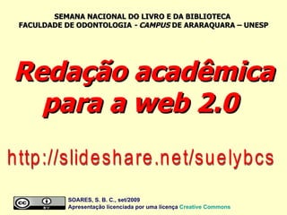 Redação acadêmica para a web 2.0  http://slideshare.net/suelybcs SOARES, S. B. C., set/2009  Apresentação licenciada por uma licença  Creative Commons SEMANA NACIONAL DO LIVRO E DA BIBLIOTECA  FACULDADE DE ODONTOLOGIA  - CAMPUS  DE ARARAQUARA – UNESP 