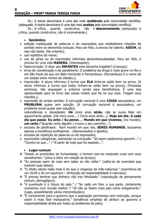 8
REDAÇÃO – PROFª MARIA TEREZA FARIA
Ex.: A teoria darwiniana é uma das mais aceitáveis pela comunidade científica.
(adequado: A teoria darwiniana é uma das mais aceitas pela comunidade científica).
Ex.: A crítica, quando construtiva, não é desconveniente. (adequado: A
crítica, quando construtiva, não é inconveniente.)
 Semântica
 seleção inadequada de palavras e de expressões que estabelecem relações de
sentido entre os elementos textuais: Para ser feliz, é preciso ter talento. ASSIM, só
isso não basta. (No entanto);
 uso repetitivo de nexos;
 uso de gírias ou de expressões informais descontextualizadas: Para ser feliz, é
preciso ter uma vida MANERA. (interessante);
 hipercorreção: O dizer aos INFANTES ante tamanha tragédia? (crianças);
 erros de coordenação e de paralelismo: O problema da droga é mais grave no Rio e
em São Paulo do que em Belo Horizonte e Pernambuco. (Pernambuco é o nome de
um estado entre nomes de cidades.);
 imprecisão: A aluna informou à turma que ELA tinha-se saído bem na prova. (A
aluna informou à turma que todos tinham-se saído bem na prova); (Prezadas
senhoras, não esqueçam a próxima venda para beneficência. É uma boa
oportunidade para se livrar das coisas inúteis que há na sua casa. Tragam seus
maridos.);
 expressão de amplo sentido: A corrupção nacional é uma COISA assustadora, um
PROBLEMA quase sem solução. (A corrupção nacional é assustadora, um
problema social quase sem solução);
redundâncias e obviedades: Há cinco anos atrás, não se ouvia falar em
aquecimento global. (Há cinco anos... / Cinco anos atrás...); Hoje em dia; A cada
dia que passa; Eu acho / Eu penso...; Mundo em que vivemos; (no mundo);
um certo (“Quando certo alguém / cruzou o seu caminho...”).
 excesso de paráfrases: Num mundo em que nós, SERES HUMANOS, buscamos
apenas a excelência profissional... (desnecessário o aposto);
 excesso de repetição de palavras ou de expressões;
 expressões categóricas, sobretudo na conclusão: “Só assim poderemos garantir...” /
“Conclui-se que...” / “A partir de tudo que foi exposto...”.
 Lugar-comum
 “Desde os primórdios da humanidade, o homem tem-se mostrado cruel com seus
semelhantes.” (situe o leitor em relação ao tempo);
 “As pessoas saem de casa sem saber se vão voltar.” (valha-se de exemplos que
ilustrem suas ideias);
 “O efeito estufa nada mais é do que a vingança da mãe-natureza.” (ocorrência de
um clichê e de um equívoco – atribuição da responsabilidade à natureza);
 “É preciso lembrar que dinheiro não traz felicidade.” (reprodução de pensamento
comum, demagógico);
 “A juventude é o futuro do país.” / “Se cada um fizer a sua parte, certamente
viveremos num mundo melhor.”/ “Já não se fazem mais pais como antigamente."
(vago, possibilitando várias interpretações);
 “É conveniente para o governo que a população permaneça sem instrução, porque
assim é mais fácil manipulá-la.” (tendência simplista de atribuir ao governo a
responsabilidade direta por todos os problemas do país);

http://www.acasadoconcurseiro.com.br

 