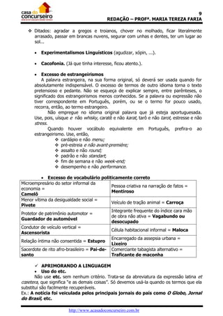 9
REDAÇÃO – PROFª. MARIA TEREZA FARIA
 Ditados: agradar a gregos e troianos, chover no molhado, ficar literalmente
arrasado, passar em brancas nuvens, segurar com unhas e dentes, ter um lugar ao
sol...


Experimentalismos Linguísticos (agudizar, xópin, ...).



Cacofonia. (Já que tinha interesse, ficou atento.).



Excesso de estrangeirismos
A palavra estrangeira, na sua forma original, só deverá ser usada quando for
absolutamente indispensável. O excesso de termos de outro idioma torna o texto
pretensioso e pedante. Não se esqueça de explicar sempre, entre parênteses, o
significado dos estrangeirismos menos conhecidos. Se a palavra ou expressão não
tiver correspondente em Português, porém, ou se o termo for pouco usado,
recorra, então, ao termo estrangeiro.
Não empregue no idioma original palavra que já esteja aportuguesada.
Use, pois, uísque e não whisky, caratê e não karat, tarô e não tarot, estresse e não

stress.

Quando houver vocábulo equivalente
estrangeirismo. Use, então,
 cardápio e não menu;
 pré-estreia e não avant-première;
 assalto e não round;
 padrão e não standart;
 fim de semana e não week-end;
 desempenho e não performance.

em

Português,

prefira-o

ao

 Excesso de vocabulário politicamente correto
Microempresário do setor informal da
Pessoa criativa na narração de fatos =
economia =
Mentiroso
Camelô
Menor vítima da desigualdade social =
Veículo de tração animal = Carroça
Pivete
Integrante frequente do índice cara mão
Protetor de patrimônio automotor =
de obra não ativa = Vagabundo ou
Guardador de automóvel
desocupado
Condutor de veículo vertical =
Célula habitacional informal = Maloca
Ascensorista
Encarregado da assepsia urbana =
Relação íntima não consentida = Estupro
Lixeiro
Sacerdote de rito afro-brasileiro = Pai-de- Comerciante tabagista alternativo =
santo
Traficante de maconha
 APRIMORANDO A LINGUAGEM
 Uso do etc.
Não use etc. sem nenhum critério. Trata-se da abreviatura da expressão latina et
cœetera, que significa “e as demais coisas”. Só devemos usá-la quando os termos que ela
substitui são facilmente recuperáveis.
Ex.: A notícia foi veiculada pelos principais jornais do país como O Globo, Jornal
do Brasil, etc.
http://www.acasadoconcurseiro.com.br

 