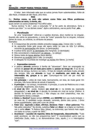 10
REDAÇÃO – PROFª MARIA TEREZA FARIA
O leitor bem informado sabe que os outros jornais ficam subentendidos: Folha de
São Paulo, O Estado de São Paulo, Zero Hora.
MAS
Ex.: Muitas vezes, os pais não sabem como falar aos filhos problemas
relacionados ao sexo, à morte, etc.
Quais seriam os outros problemas? Fica difícil saber.
Nunca escreva “e etc.”, pois a conjunção “e” já faz parte da abreviatura. Seria o
mesmo que dizer “ e e as demais coisas”. Após a abreviatura, usa-se ponto final: ,etc.
 Pluralização
Se uma “propriedade” refere-se a sujeitos diversos, deve manter-se no singular.
Quando são vários os possuidores, o nome da “coisa” possuída fica no singular, inclusive
partes do corpo, se unitárias, ou atributos da pessoa.
Exemplos:
 A insegurança das grandes cidades prejudica nossas vidas. (nossa vida / a vida)
 As aquisições feitas pelo grupo até agora estão na casa de US$ 5,4 bilhões,
incluindo as participações dos sócios. (a participação)
 A polícia tenta apurar as identidades dos marginais. (a identidade)
 Eles concordaram e balançaram as cabeças... (a cabeça)
 Deixou todos de bocas abertas (boca aberta)
 Elevemos os corações para o alto. (o coração)
 O delegado foi incumbido de investigar as mortes dos líderes. (a morte)
 Expressões comuns
 A palavra através pertence à família de “atravessar”. Deve ser empregada no
sentido de passar de um lado para outro ou passar ao longo de: A luz do sol,
através da vidraça, ilumina o se rosto. / O tipo de redação solicitada mudou através
dos tempos. Não use através no lugar de mediante, por meio de, por
intermédio de, graças a ou por: Comuniquei-me com ele por meio do
computador.
 Em princípio = antes de mais nada, teoricamente, em tese, de modo geral: Em
princípio, três horas diárias de estudo é bastante.
 A princípio = no começo, inicialmente: A princípio, o curso de Medicina era o mais
concorrido. Atualmente, isso mudou.
 A nível de NÃO existe. Existem em nível de (= no âmbito de; expressão
desgastada!) e ao nível de. A decisão foi tomada em nível de turma. (Melhor: A
decisão foi tomada pela turma.) / Não chegou ao nível catastrófico, mas seu
desempenho deixou a desejar.
 Entre ou Dentre? Quase sempre ENTRE, pois DENTRE tem uso muito limitado =
do meio de: O candidato surgiu atrasado, correndo, dentre dois carros. / Entre
tantas possibilidades, optei pelo curso de Letras.
 Falar NÃO equivale a dizer, afirmar, declarar. Falar = dizer palavras: “Ele
fala pelos cotovelos!” Na dúvida, substitua falar por dizer; se a lógica se mantiver,
use o verbo dizer: “A Reitora falou (disse), na entrevista, que haverá mais vagas
em todos os cursos, a partir de 2005.”
 Acontecer = suceder de repente; ideia de inesperado, desconhecido: “Tudo
pode acontecer, se não nos prepararmos bem!” É recomendável usá-lo com os
indefinidos (tudo, nada...), os demonstrativos (isto, aquilo...) e o interrogativo
“que”.

http://www.acasadoconcurseiro.com.br

 