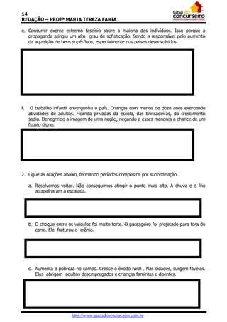14
REDAÇÃO – PROFª MARIA TEREZA FARIA
e. Consumir exerce extremo fascínio sobre a maioria dos indivíduos. Isso porque a
propaganda atingiu um alto grau de sofisticação. Sendo a responsável pelo aumento
da aquisição de bens supérfluos, especialmente nos países desenvolvidos.

f.

O trabalho infantil envergonha o país. Crianças com menos de doze anos exercendo
atividades de adultos. Ficando privadas da escola, das brincadeiras, do crescimento
sadio. Denegrindo a imagem de uma nação, negando a esses menores a chance de um
futuro digno.

2. Ligue as orações abaixo, formando períodos compostos por subordinação.
a. Resolvemos voltar. Não conseguimos atingir o ponto mais alto. A chuva e o frio
atrapalharam a escalada.

b. O choque entre os veículos foi muito forte. O passageiro foi projetado para fora do
carro. Ele fraturou o crânio.

c. Aumenta a pobreza no campo. Cresce o êxodo rural . Nas cidades, surgem favelas.
Elas abrigam adultos desempregados e crianças famintas e doentes.

http://www.acasadoconcurseiro.com.br

 