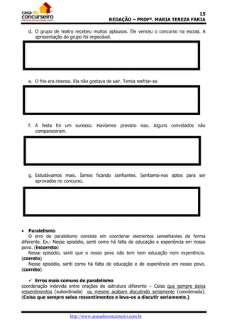 15
REDAÇÃO – PROFª. MARIA TEREZA FARIA
d. O grupo de teatro recebeu muitos aplausos. Ele venceu o concurso na escola. A
apresentação do grupo foi impecável.

e. O frio era intenso. Ela não gostava de sair. Temia resfriar-se.

f. A festa foi um sucesso. Havíamos previsto isso. Alguns convidados não
compareceram.

g. Estudávamos mais. Íamos ficando confiantes. Sentíamo-nos aptos para ser
aprovados no concurso.



Paralelismo
O erro de paralelismo consiste em coordenar elementos semelhantes de forma
diferente. Ex.: Nesse episódio, senti como há falta de educação e experiência em nosso
povo. (incorreto)
Nesse episódio, senti que o nosso povo não tem nem educação nem experiência.
(correto)
Nesse episódio, senti como há falta de educação e de experiência em nosso povo.
(correto)
 Erros mais comuns de paralelismo
coordenação indevida entre orações de estrutura diferente – Coisa que sempre deixa
ressentimentos (subordinada) ou mesmo acabam discutindo seriamente (coordenada).
(Coisa que sempre seixa ressentimentos e leva-os a discutir seriamente.)

http://www.acasadoconcurseiro.com.br

 