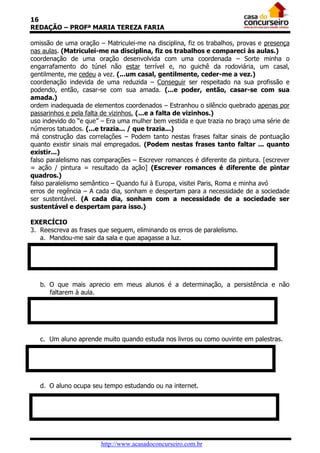 16
REDAÇÃO – PROFª MARIA TEREZA FARIA
omissão de uma oração – Matriculei-me na disciplina, fiz os trabalhos, provas e presença
nas aulas. (Matriculei-me na disciplina, fiz os trabalhos e compareci às aulas.)
coordenação de uma oração desenvolvida com uma coordenada – Sorte minha o
engarrafamento do túnel não estar terrível e, no guichê da rodoviária, um casal,
gentilmente, me cedeu a vez. (...um casal, gentilmente, ceder-me a vez.)
coordenação indevida de uma reduzida – Conseguir ser respeitado na sua profissão e
podendo, então, casar-se com sua amada. (...e poder, então, casar-se com sua
amada.)
ordem inadequada de elementos coordenados – Estranhou o silêncio quebrado apenas por
passarinhos e pela falta de vizinhos. (...e a falta de vizinhos.)
uso indevido do “e que” – Era uma mulher bem vestida e que trazia no braço uma série de
números tatuados. (...e trazia... / que trazia...)
má construção das correlações – Podem tanto nestas frases faltar sinais de pontuação
quanto existir sinais mal empregados. (Podem nestas frases tanto faltar ... quanto
existir...)
falso paralelismo nas comparações – Escrever romances é diferente da pintura. [escrever
= ação / pintura = resultado da ação] (Escrever romances é diferente de pintar
quadros.)
falso paralelismo semântico – Quando fui à Europa, visitei Paris, Roma e minha avó
erros de regência – A cada dia, sonham e despertam para a necessidade de a sociedade
ser sustentável. (A cada dia, sonham com a necessidade de a sociedade ser
sustentável e despertam para isso.)
EXERCÍCIO
3. Reescreva as frases que seguem, eliminando os erros de paralelismo.
a. Mandou-me sair da sala e que apagasse a luz.

b. O que mais aprecio em meus alunos é a determinação, a persistência e não
faltarem à aula.

c. Um aluno aprende muito quando estuda nos livros ou como ouvinte em palestras.

d. O aluno ocupa seu tempo estudando ou na internet.

http://www.acasadoconcurseiro.com.br

 