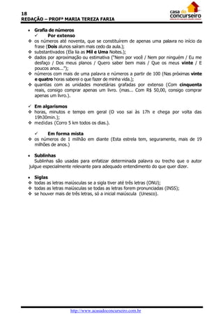 18
REDAÇÃO – PROFª MARIA TEREZA FARIA
 Grafia de números

Por extenso
 os números até noventa, que se constituírem de apenas uma palavra no início da
frase (Dois alunos saíram mais cedo da aula.);
 substantivados (Ela lia as Mil e Uma Noites.);
 dados por aproximação ou estimativa (“Nem por você / Nem por ninguém / Eu me
desfaço / Dos meus planos / Quero saber bem mais / Que os meus vinte / E
poucos anos...”);
 números com mais de uma palavra e números a partir de 100 (Nas próximas vinte
e quatro horas saberei o que fazer de minha vida.);
 quantias com as unidades monetárias grafadas por extenso (Com cinquenta
reais, consigo comprar apenas um livro. (mas... Com R$ 50,00, consigo comprar
apenas um livro.).
 Em algarismos
 horas, minutos e tempo em geral (O voo sai às 17h e chega por volta das
19h30min.);
 medidas (Corro 5 km todos os dias.).

Em forma mista
 os números de 1 milhão em diante (Esta estrela tem, seguramente, mais de 19
milhões de anos.)
 Sublinhas
Sublinhas são usadas para enfatizar determinada palavra ou trecho que o autor
julgue especialmente relevante para adequado entendimento do que quer dizer.





Siglas
todas as letras maiúsculas se a sigla tiver até três letras (ONU);
todas as letras maiúsculas se todas as letras forem pronunciadas (INSS);
se houver mais de três letras, só a inicial maiúscula (Unesco).

http://www.acasadoconcurseiro.com.br

 