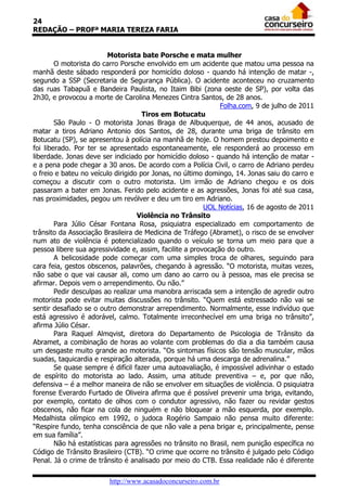24
REDAÇÃO – PROFª MARIA TEREZA FARIA
Motorista bate Porsche e mata mulher
O motorista do carro Porsche envolvido em um acidente que matou uma pessoa na
manhã deste sábado responderá por homicídio doloso - quando há intenção de matar -,
segundo a SSP (Secretaria de Segurança Pública). O acidente aconteceu no cruzamento
das ruas Tabapuã e Bandeira Paulista, no Itaim Bibi (zona oeste de SP), por volta das
2h30, e provocou a morte de Carolina Menezes Cintra Santos, de 28 anos.
Folha.com, 9 de julho de 2011
Tiros em Botucatu
São Paulo - O motorista Jonas Braga de Albuquerque, de 44 anos, acusado de
matar a tiros Adriano Antonio dos Santos, de 28, durante uma briga de trânsito em
Botucatu (SP), se apresentou à polícia na manhã de hoje. O homem prestou depoimento e
foi liberado. Por ter se apresentado espontaneamente, ele responderá ao processo em
liberdade. Jonas deve ser indiciado por homicídio doloso - quando há intenção de matar e a pena pode chegar a 30 anos. De acordo com a Polícia Civil, o carro de Adriano perdeu
o freio e bateu no veículo dirigido por Jonas, no último domingo, 14. Jonas saiu do carro e
começou a discutir com o outro motorista. Um irmão de Adriano chegou e os dois
passaram a bater em Jonas. Ferido pelo acidente e as agressões, Jonas foi até sua casa,
nas proximidades, pegou um revólver e deu um tiro em Adriano.
UOL Notícias, 16 de agosto de 2011
Violência no Trânsito
Para Júlio César Fontana Rosa, psiquiatra especializado em comportamento de
trânsito da Associação Brasileira de Medicina de Tráfego (Abramet), o risco de se envolver
num ato de violência é potencializado quando o veículo se torna um meio para que a
pessoa libere sua agressividade e, assim, facilite a provocação do outro.
A belicosidade pode começar com uma simples troca de olhares, seguindo para
cara feia, gestos obscenos, palavrões, chegando à agressão. “O motorista, muitas vezes,
não sabe o que vai causar ali, como um dano ao carro ou à pessoa, mas ele precisa se
afirmar. Depois vem o arrependimento. Ou não.”
Pedir desculpas ao realizar uma manobra arriscada sem a intenção de agredir outro
motorista pode evitar muitas discussões no trânsito. “Quem está estressado não vai se
sentir desafiado se o outro demonstrar arrependimento. Normalmente, esse indivíduo que
está agressivo é adorável, calmo. Totalmente irreconhecível em uma briga no trânsito”,
afirma Júlio César.
Para Raquel Almqvist, diretora do Departamento de Psicologia de Trânsito da
Abramet, a combinação de horas ao volante com problemas do dia a dia também causa
um desgaste muito grande ao motorista. “Os sintomas físicos são tensão muscular, mãos
suadas, taquicardia e respiração alterada, porque há uma descarga de adrenalina.”
Se quase sempre é difícil fazer uma autoavaliação, é impossível adivinhar o estado
de espírito do motorista ao lado. Assim, uma atitude preventiva – e, por que não,
defensiva – é a melhor maneira de não se envolver em situações de violência. O psiquiatra
forense Everardo Furtado de Oliveira afirma que é possível prevenir uma briga, evitando,
por exemplo, contato de olhos com o condutor agressivo, não fazer ou revidar gestos
obscenos, não ficar na cola de ninguém e não bloquear a mão esquerda, por exemplo.
Medalhista olímpico em 1992, o judoca Rogério Sampaio não pensa muito diferente:
“Respire fundo, tenha consciência de que não vale a pena brigar e, principalmente, pense
em sua família”.
Não há estatísticas para agressões no trânsito no Brasil, nem punição específica no
Código de Trânsito Brasileiro (CTB). “O crime que ocorre no trânsito é julgado pelo Código
Penal. Já o crime de trânsito é analisado por meio do CTB. Essa realidade não é diferente
http://www.acasadoconcurseiro.com.br

 