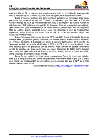 30
REDAÇÃO – PROFª MARIA TEREZA FARIA
contrapartida ao G8, o pleito a uma cadeira permanente no conselho de segurança da
ONU e o fato de sediar o Fórum Social Mundial em oposição ao encontro de Davos.
Essas pretensões políticas por parte do Brasil parecem ser reforçadas pela busca
por sediar eventos de alcance global. O Brasil, por meio dos Jogos Olímpicos de 2016, da
Copa do Mundo de 2014, do Mundial Militar em 2011 e, até mesmo, do Mundial Master de
Atletismo em 2013, coloca-se em posição de destaque. Pode-se argumentar que o Brasil,
após atingir uma posição hegemônica na América do Sul, esteja agora em uma segunda
fase de âmbito global, buscando novas áreas de influência, e que os megaeventos
esportivos sejam somente um meio para se colocar como um grande player nas
discussões internacionais.
O que me parece ocorrer, por parte da FIFA e do COI, é uma antecipação às novas
configurações geopolíticas globais, buscando dar a novos players a oportunidade de sediar
os eventos. Enquanto o processo de pleito à cadeira permanente ao Conselho de
Segurança da ONU se arrasta há décadas, a FIFA e o COI já reconhecem o Brasil como
uma potência global e o presenteia com os eventos. Pode-se notar um padrão semelhante
devido às escolhas da China como sede dos Jogos Olímpicos de 2008; Sochi (Rússia)
como sede dos Jogos Olímpicos de Inverno em 2014; Rússia, em 2018; Qatar, em 2022,
como sedes das próximas Copas do Mundo.
Dessa forma, voltando ao título dessa resenha como forma de propor um debate,
será que a pergunta que nós, como pesquisadores, deveríamos fazer é por que o Brasil
quer sediar um megaevento? Ou deveríamos nos perguntar por que a FIFA ou o COI
querem o Brasil como sede?
Renan Petersen-Wagner. http://www.copa2014.turismo.gov.br/

http://www.acasadoconcurseiro.com.br

 