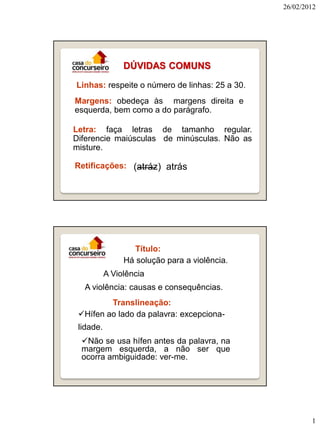 26/02/2012

DÚVIDAS COMUNS
Linhas: respeite o número de linhas: 25 a 30.
Margens: obedeça às margens direita e
esquerda, bem como a do parágrafo.

Letra: faça letras de tamanho regular.
Diferencie maiúsculas de minúsculas. Não as
misture.
Retificações: (atráz) atrás

Título:
Há solução para a violência.
A Violência
A violência: causas e consequências.
Translineação:
Hífen ao lado da palavra: excepcionalidade.
Não se usa hífen antes da palavra, na
margem esquerda, a não ser que
ocorra ambiguidade: ver-me.

1

 