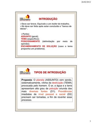 26/02/2012

INTRODUÇÃO
Deve ser breve. Equivale a um trailer do trabalho.
Só deve ser feita após estar concluído o “banco de
ideias”.
Partes:
ASSUNTO (geral);
TEMA (específico);
POSICIONAMENTO (delimitação por meio de
opinião);
ENCAMINHAMENTO DE SOLUÇÃO (caso o tema
proponha um problema).

TIPOS DE INTRODUÇÃO
Proposta: O planeta (ASSUNTO) vem sendo,
sistematicamente, vítima da destruição (TEMA)
provocada pelo homem. O ar, a água e a terra
apresentam alto grau de poluição oriunda das
mais diversas fontes (D1). Providências
imediatas de nível pessoal e social (D2)
precisam ser tomadas, a fim de reverter esse
processo.

3

 