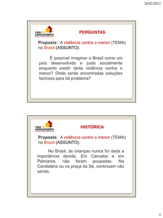 26/02/2012

PERGUNTAS
Proposta: A violência contra o menor (TEMA)
no Brasil (ASSUNTO).
É possível imaginar o Brasil como um
país desenvolvido e justo socialmente
enquanto existir tanta violência contra o
menor? Onde serão encontradas soluções
factíveis para tal problema?

HISTÓRICA
Proposta: A violência contra o menor (TEMA)
no Brasil (ASSUNTO).
No Brasil, às crianças nunca foi dada a
importância devida. Em Canudos e em
Palmares, não foram poupadas. Na
Candelária ou na praça da Sé, continuam não
sendo.

5

 
